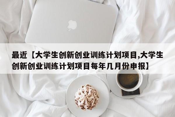 最近【大学生创新创业训练计划项目,大学生创新创业训练计划项目每年几月份申报】
