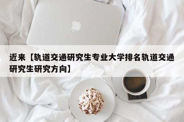 近来【轨道交通研究生专业大学排名轨道交通研究生研究方向】