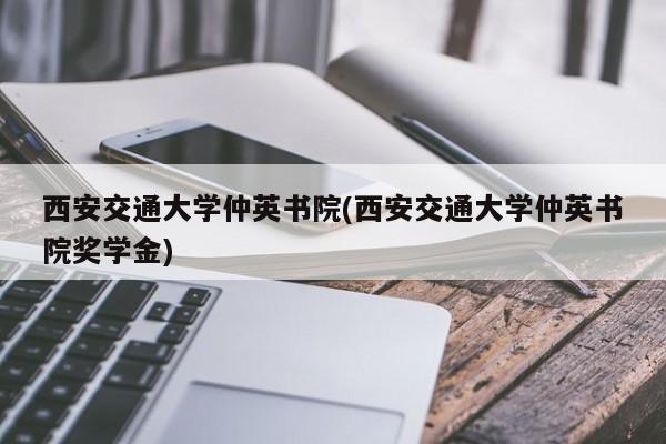 西安交通大学仲英书院(西安交通大学仲英书院奖学金)