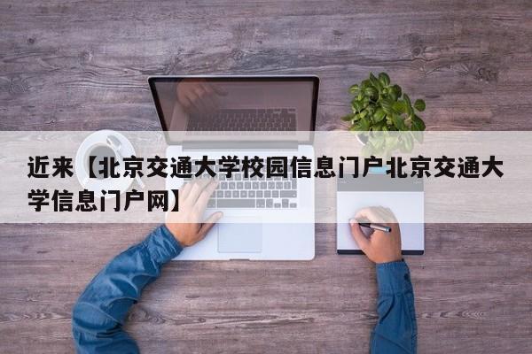 近来【北京交通大学校园信息门户北京交通大学信息门户网】