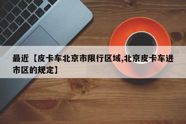 最近【皮卡车北京市限行区域,北京皮卡车进市区的规定】