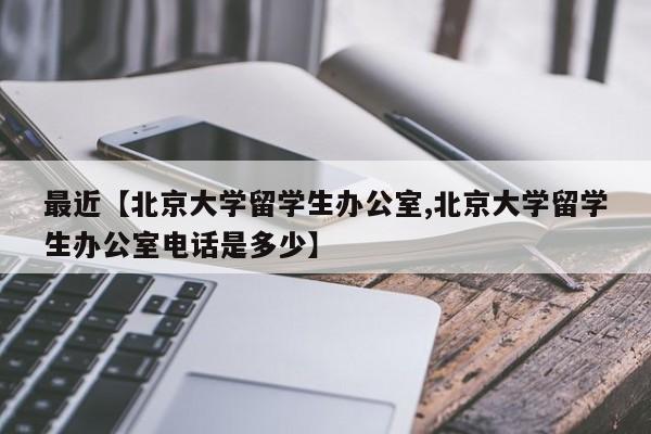 最近【北京大学留学生办公室,北京大学留学生办公室电话是多少】