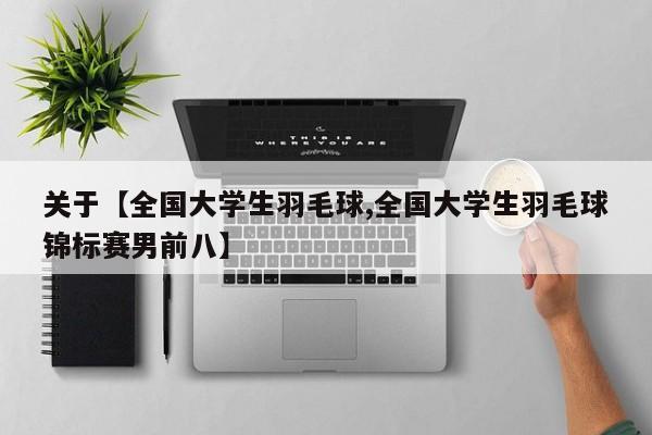 关于【全国大学生羽毛球,全国大学生羽毛球锦标赛男前八】
