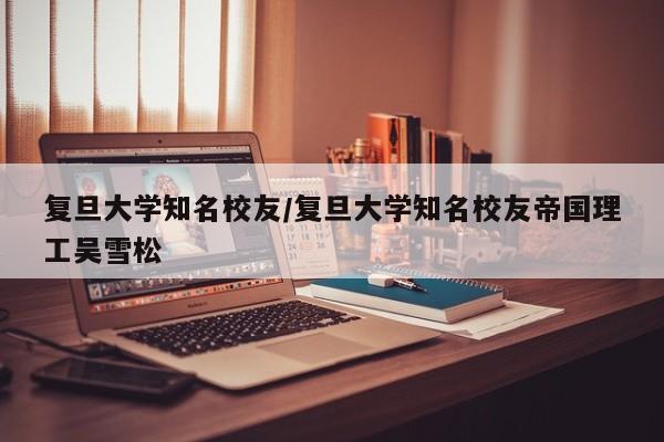 复旦大学知名校友/复旦大学知名校友帝国理工吴雪松