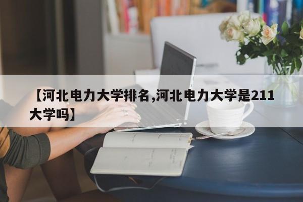 【河北电力大学排名,河北电力大学是211大学吗】
