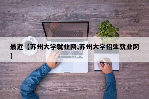 最近【苏州大学就业网,苏州大学招生就业网】