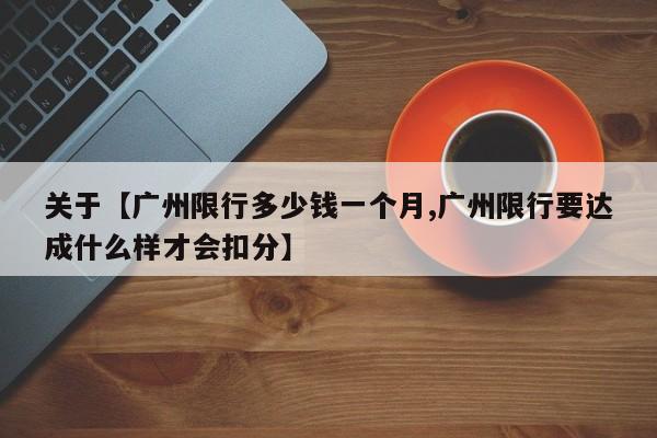 关于【广州限行多少钱一个月,广州限行要达成什么样才会扣分】