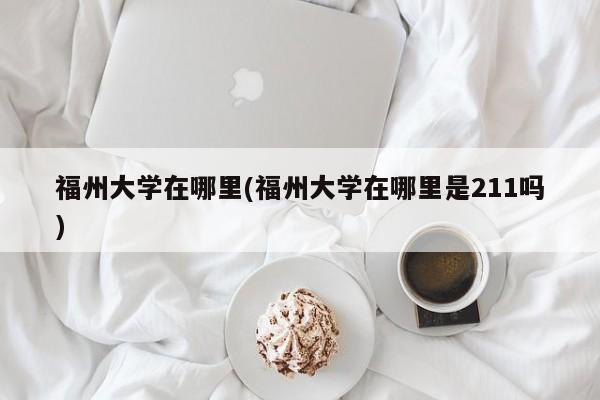 福州大学在哪里(福州大学在哪里是211吗)