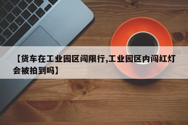 【货车在工业园区闯限行,工业园区内闯红灯会被拍到吗】