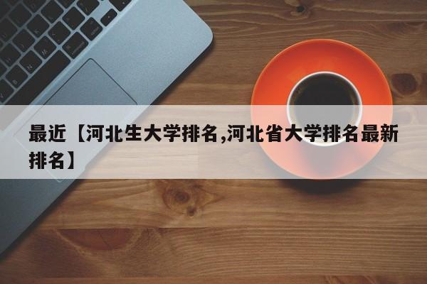 最近【河北生大学排名,河北省大学排名最新排名】