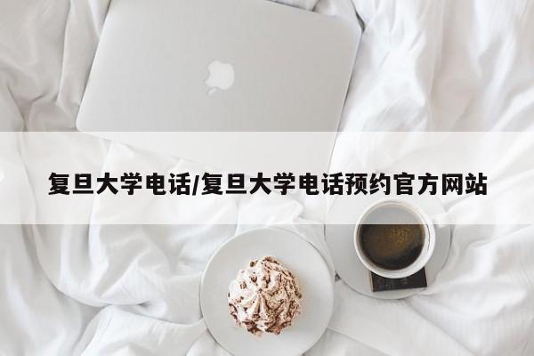 复旦大学电话/复旦大学电话预约官方网站