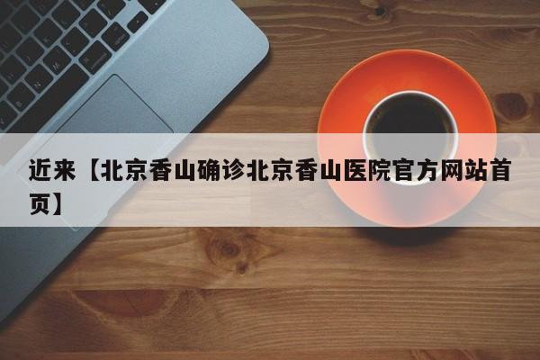 近来【北京香山确诊北京香山医院官方网站首页】