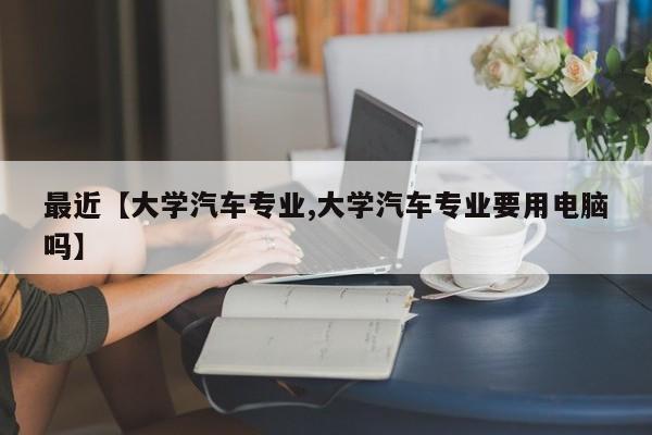 最近【大学汽车专业,大学汽车专业要用电脑吗】