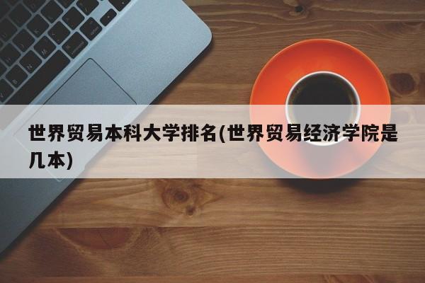 世界贸易本科大学排名(世界贸易经济学院是几本)