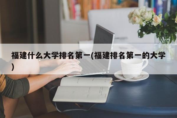 福建什么大学排名第一(福建排名第一的大学)