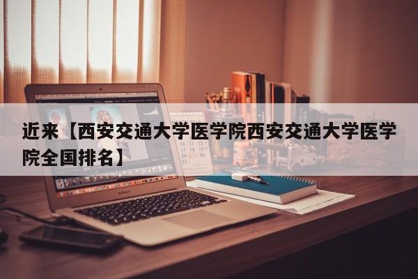 近来【西安交通大学医学院西安交通大学医学院全国排名】