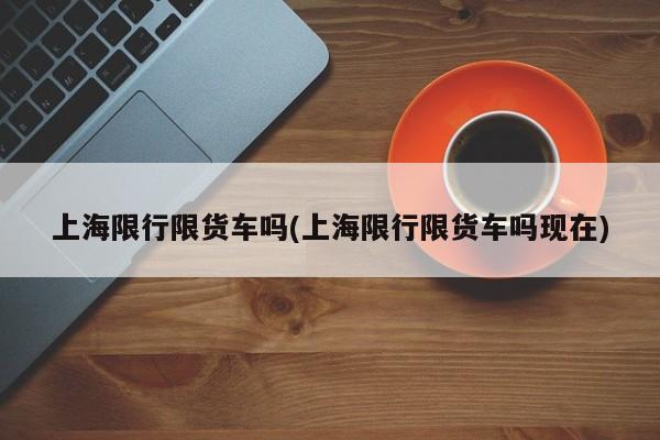 上海限行限货车吗(上海限行限货车吗现在)
