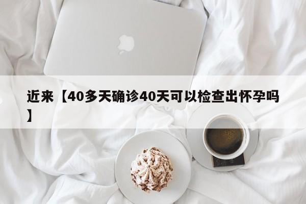 近来【40多天确诊40天可以检查出怀孕吗】