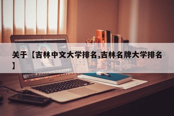 关于【吉林中文大学排名,吉林名牌大学排名】