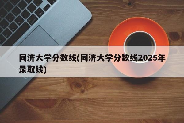 同济大学分数线(同济大学分数线2025年录取线)