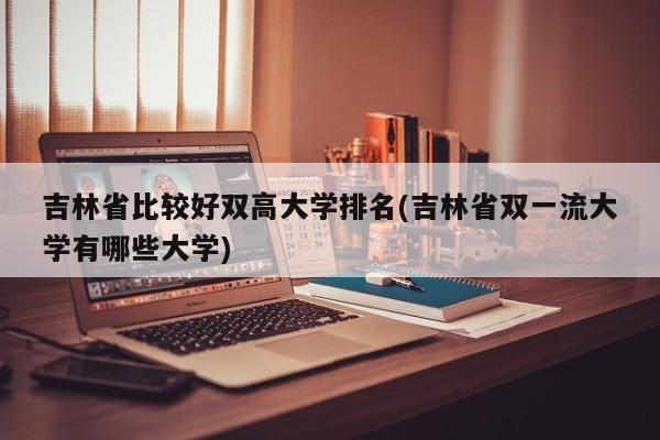 吉林省比较好双高大学排名(吉林省双一流大学有哪些大学)