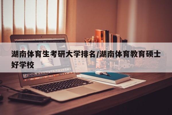 湖南体育生考研大学排名/湖南体育教育硕士好学校