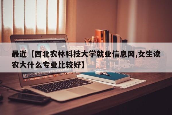 最近【西北农林科技大学就业信息网,女生读农大什么专业比较好】