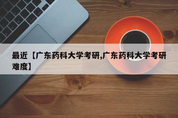 最近【广东药科大学考研,广东药科大学考研难度】