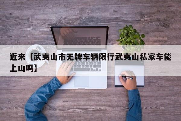 近来【武夷山市无牌车辆限行武夷山私家车能上山吗】