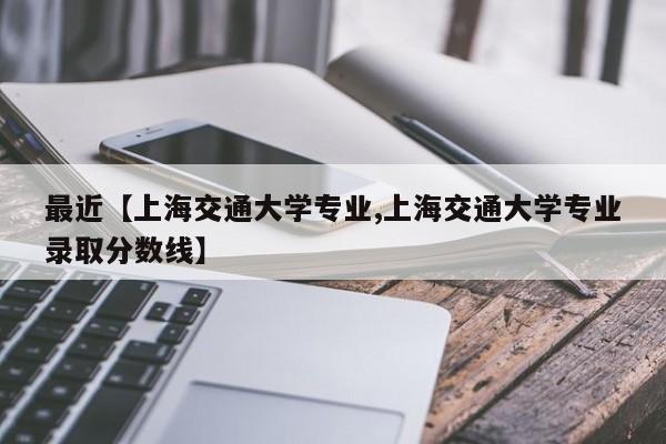 最近【上海交通大学专业,上海交通大学专业录取分数线】
