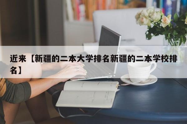 近来【新疆的二本大学排名新疆的二本学校排名】