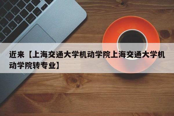 近来【上海交通大学机动学院上海交通大学机动学院转专业】