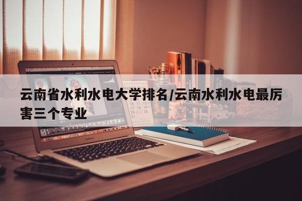 云南省水利水电大学排名/云南水利水电最厉害三个专业
