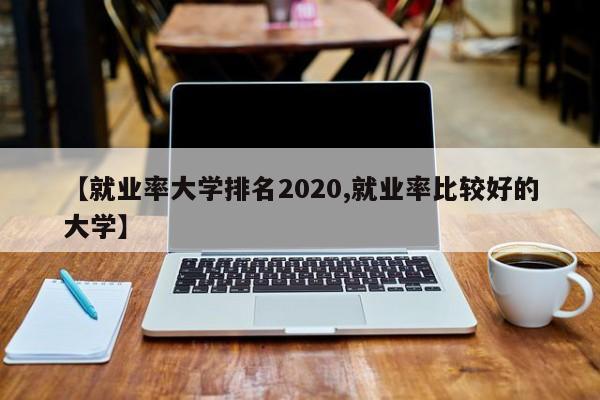 【就业率大学排名2020,就业率比较好的大学】