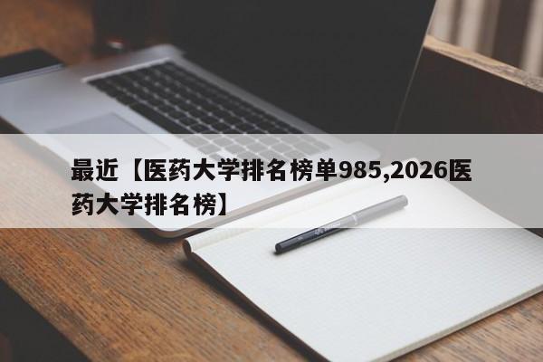 最近【医药大学排名榜单985,2026医药大学排名榜】