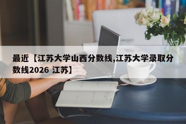 最近【江苏大学山西分数线,江苏大学录取分数线2026 江苏】