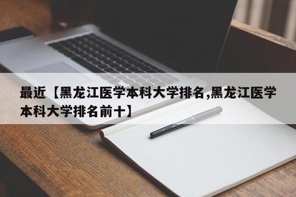 最近【黑龙江医学本科大学排名,黑龙江医学本科大学排名前十】