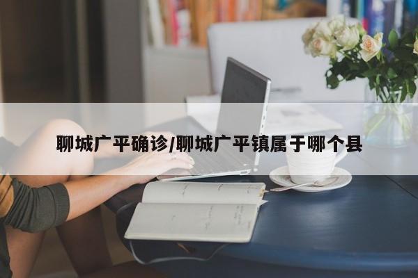 聊城广平确诊/聊城广平镇属于哪个县