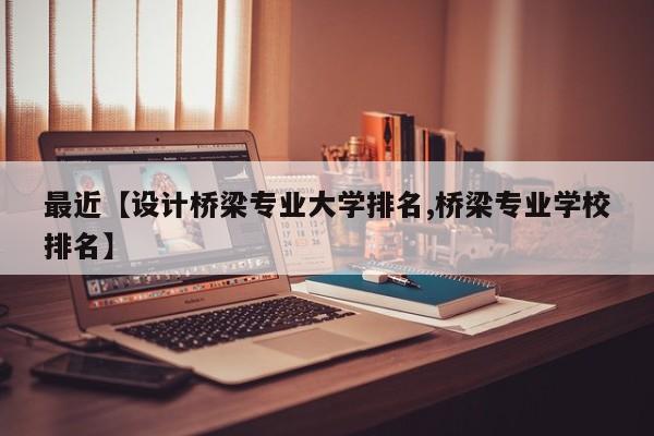 最近【设计桥梁专业大学排名,桥梁专业学校排名】
