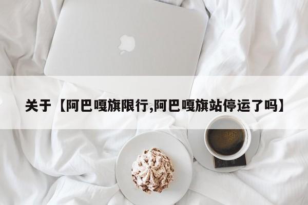 关于【阿巴嘎旗限行,阿巴嘎旗站停运了吗】