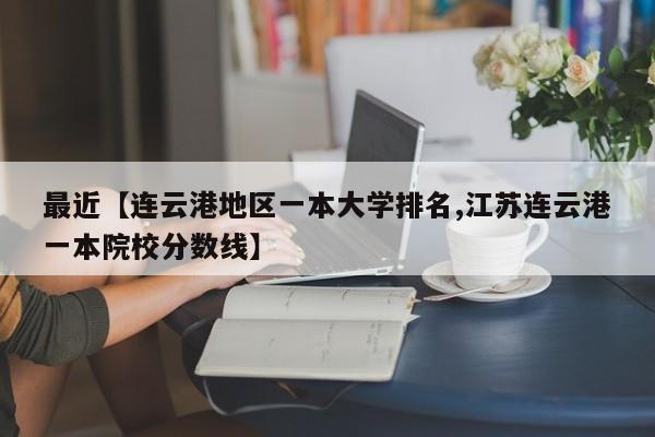 最近【连云港地区一本大学排名,江苏连云港一本院校分数线】