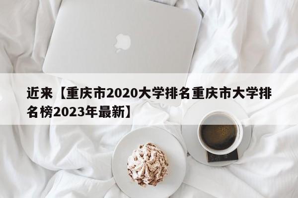 近来【重庆市2020大学排名重庆市大学排名榜2023年最新】