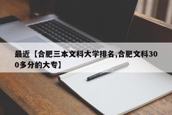 最近【合肥三本文科大学排名,合肥文科300多分的大专】