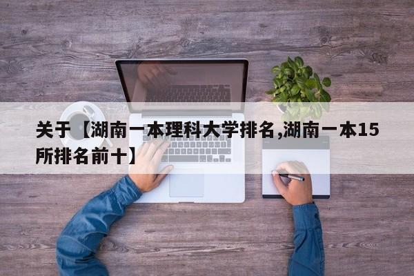 关于【湖南一本理科大学排名,湖南一本15所排名前十】