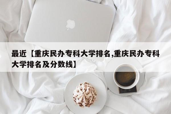 最近【重庆民办专科大学排名,重庆民办专科大学排名及分数线】