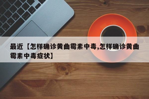 最近【怎样确诊黄曲霉素中毒,怎样确诊黄曲霉素中毒症状】