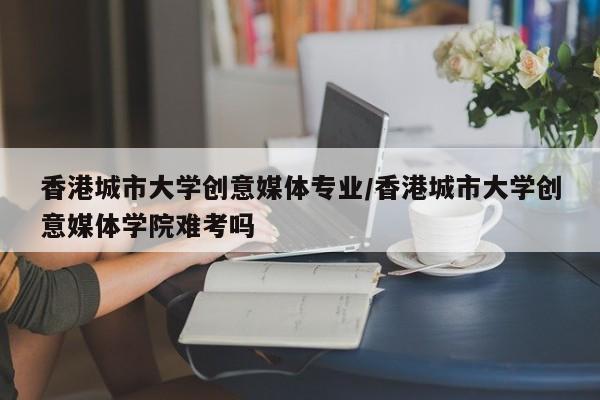香港城市大学创意媒体专业/香港城市大学创意媒体学院难考吗