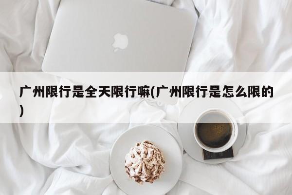 广州限行是全天限行嘛(广州限行是怎么限的)