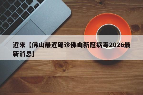近来【佛山最近确诊佛山新冠病毒2026最新消息】