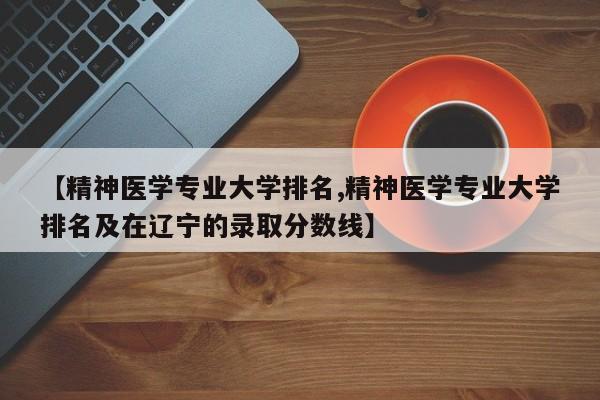 【精神医学专业大学排名,精神医学专业大学排名及在辽宁的录取分数线】